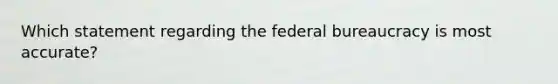 Which statement regarding the federal bureaucracy is most accurate?