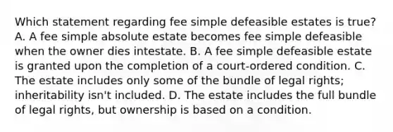 Which statement regarding fee simple defeasible estates is true? A. A fee simple absolute estate becomes fee simple defeasible when the owner dies intestate. B. A fee simple defeasible estate is granted upon the completion of a court-ordered condition. C. The estate includes only some of the bundle of legal rights; inheritability isn't included. D. The estate includes the full bundle of legal rights, but ownership is based on a condition.