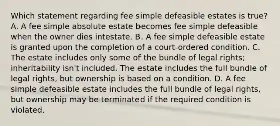 Which statement regarding fee simple defeasible estates is true? A. A fee simple absolute estate becomes fee simple defeasible when the owner dies intestate. B. A fee simple defeasible estate is granted upon the completion of a court-ordered condition. C. The estate includes only some of the bundle of legal rights; inheritability isn't included. The estate includes the full bundle of legal rights, but ownership is based on a condition. D. A fee simple defeasible estate includes the full bundle of legal rights, but ownership may be terminated if the required condition is violated.