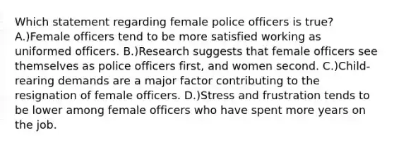 Which statement regarding female police officers is true? A.)Female officers tend to be more satisfied working as uniformed officers. B.)Research suggests that female officers see themselves as police officers first, and women second. C.)Child-rearing demands are a major factor contributing to the resignation of female officers. D.)Stress and frustration tends to be lower among female officers who have spent more years on the job.