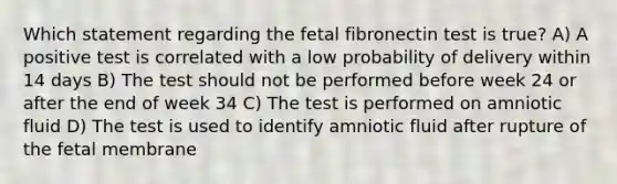 Which statement regarding the fetal fibronectin test is true? A) A positive test is correlated with a low probability of delivery within 14 days B) The test should not be performed before week 24 or after the end of week 34 C) The test is performed on amniotic fluid D) The test is used to identify amniotic fluid after rupture of the fetal membrane