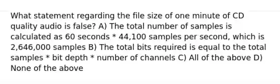 What statement regarding the file size of one minute of CD quality audio is false? A) The total number of samples is calculated as 60 seconds * 44,100 samples per second, which is 2,646,000 samples B) The total bits required is equal to the total samples * bit depth * number of channels C) All of the above D) None of the above