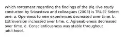 Which statement regarding the findings of the Big Five study conducted by Srivastava and colleagues (2003) is TRUE? Select one: a. Openness to new experiences decreased over time. b. Extroversion increased over time. c. Agreeableness decreased over time. d. Conscientiousness was stable throughout adulthood.