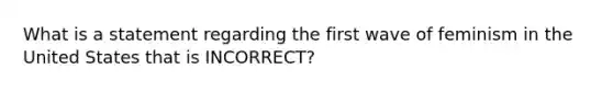 What is a statement regarding the first wave of feminism in the United States that is INCORRECT?