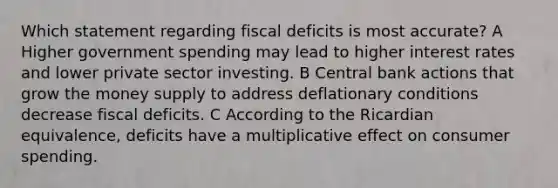 Which statement regarding fiscal deficits is most accurate? A Higher government spending may lead to higher interest rates and lower private sector investing. B Central bank actions that grow the money supply to address deflationary conditions decrease fiscal deficits. C According to the Ricardian equivalence, deficits have a multiplicative effect on consumer spending.