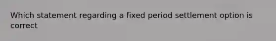 Which statement regarding a fixed period settlement option is correct