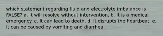 which statement regarding fluid and electrolyte imbalance is FALSE? a. It will resolve without intervention. b. It is a medical emergency. c. It can lead to death. d. It disrupts the heartbeat. e. It can be caused by vomiting and diarrhea.