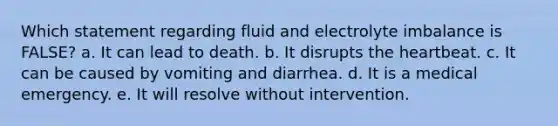 Which statement regarding fluid and electrolyte imbalance is FALSE? a. It can lead to death. b. It disrupts the heartbeat. c. It can be caused by vomiting and diarrhea. d. It is a medical emergency. e. It will resolve without intervention.