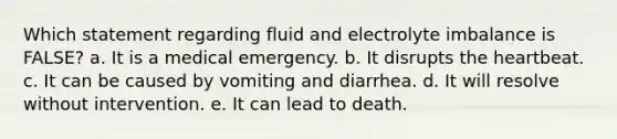 Which statement regarding fluid and electrolyte imbalance is FALSE? a. It is a medical emergency. b. It disrupts the heartbeat. c. It can be caused by vomiting and diarrhea. d. It will resolve without intervention. e. It can lead to death.