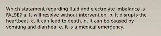 Which statement regarding fluid and electrolyte imbalance is FALSE? a. It will resolve without intervention. b. It disrupts the heartbeat. c. It can lead to death. d. It can be caused by vomiting and diarrhea. e. It is a medical emergency.