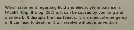 Which statement regarding fluid and electrolyte imbalance is FALSE? (Chp. 8 & pg. 282) a. It can be caused by vomiting and diarrhea b. It disrupts the heartbeat c. It is a medical emergency d. It can lead to death e. It will resolve without intervention