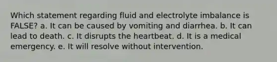 Which statement regarding fluid and electrolyte imbalance is FALSE? a. It can be caused by vomiting and diarrhea. b. It can lead to death. c. It disrupts the heartbeat. d. It is a medical emergency. e. It will resolve without intervention.