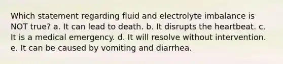 Which statement regarding fluid and electrolyte imbalance is NOT true? a. It can lead to death. b. It disrupts the heartbeat. c. It is a medical emergency. d. It will resolve without intervention. e. It can be caused by vomiting and diarrhea.