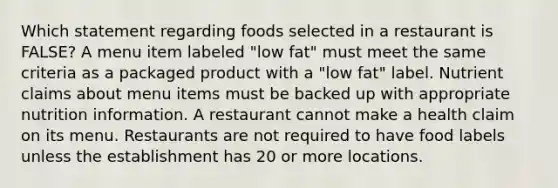 Which statement regarding foods selected in a restaurant is FALSE? A menu item labeled "low fat" must meet the same criteria as a packaged product with a "low fat" label. Nutrient claims about menu items must be backed up with appropriate nutrition information. A restaurant cannot make a health claim on its menu. Restaurants are not required to have food labels unless the establishment has 20 or more locations.