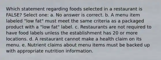 Which statement regarding foods selected in a restaurant is FALSE? Select one: a. No answer is correct. b. A menu item labeled "low fat" must meet the same criteria as a packaged product with a "low fat" label. c. Restaurants are not required to have food labels unless the establishment has 20 or more locations. d. A restaurant cannot make a health claim on its menu. e. Nutrient claims about menu items must be backed up with appropriate nutrition information.