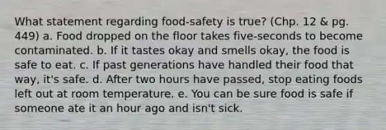 What statement regarding food-safety is true? (Chp. 12 & pg. 449) a. Food dropped on the floor takes five-seconds to become contaminated. b. If it tastes okay and smells okay, the food is safe to eat. c. If past generations have handled their food that way, it's safe. d. After two hours have passed, stop eating foods left out at room temperature. e. You can be sure food is safe if someone ate it an hour ago and isn't sick.