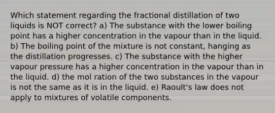 Which statement regarding the fractional distillation of two liquids is NOT correct? a) The substance with the lower boiling point has a higher concentration in the vapour than in the liquid. b) The boiling point of the mixture is not constant, hanging as the distillation progresses. c) The substance with the higher vapour pressure has a higher concentration in the vapour than in the liquid. d) the mol ration of the two substances in the vapour is not the same as it is in the liquid. e) Raoult's law does not apply to mixtures of volatile components.