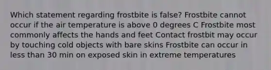 Which statement regarding frostbite is false? Frostbite cannot occur if the air temperature is above 0 degrees C Frostbite most commonly affects the hands and feet Contact frostbit may occur by touching cold objects with bare skins Frostbite can occur in less than 30 min on exposed skin in extreme temperatures