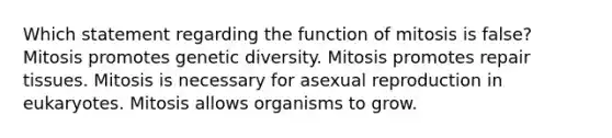 Which statement regarding the function of mitosis is false? Mitosis promotes genetic diversity. Mitosis promotes repair tissues. Mitosis is necessary for asexual reproduction in eukaryotes. Mitosis allows organisms to grow.