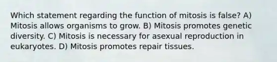 Which statement regarding the function of mitosis is false? A) Mitosis allows organisms to grow. B) Mitosis promotes genetic diversity. C) Mitosis is necessary for asexual reproduction in eukaryotes. D) Mitosis promotes repair tissues.