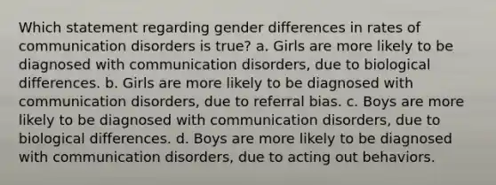 Which statement regarding gender differences in rates of communication disorders is true? a. Girls are more likely to be diagnosed with communication disorders, due to biological differences. b. Girls are more likely to be diagnosed with communication disorders, due to referral bias. c. Boys are more likely to be diagnosed with communication disorders, due to biological differences. d. Boys are more likely to be diagnosed with communication disorders, due to acting out behaviors.