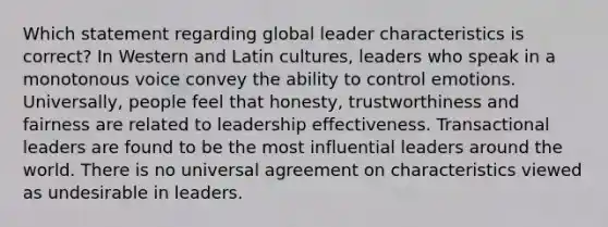 Which statement regarding global leader characteristics is correct? In Western and Latin cultures, leaders who speak in a monotonous voice convey the ability to control emotions. Universally, people feel that honesty, trustworthiness and fairness are related to leadership effectiveness. Transactional leaders are found to be the most influential leaders around the world. There is no universal agreement on characteristics viewed as undesirable in leaders.