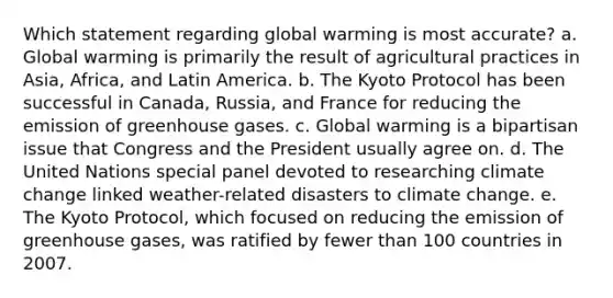 Which statement regarding global warming is most accurate? a. Global warming is primarily the result of agricultural practices in Asia, Africa, and Latin America. b. The Kyoto Protocol has been successful in Canada, Russia, and France for reducing the emission of greenhouse gases. c. Global warming is a bipartisan issue that Congress and the President usually agree on. d. The United Nations special panel devoted to researching climate change linked weather-related disasters to climate change. e. The Kyoto Protocol, which focused on reducing the emission of greenhouse gases, was ratified by fewer than 100 countries in 2007.