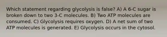 Which statement regarding glycolysis is false? A) A 6-C sugar is broken down to two 3-C molecules. B) Two ATP molecules are consumed. C) Glycolysis requires oxygen. D) A net sum of two ATP molecules is generated. E) Glycolysis occurs in the cytosol.