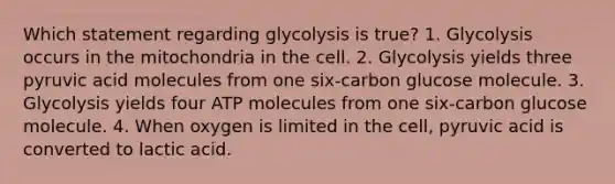 Which statement regarding glycolysis is true? 1. Glycolysis occurs in the mitochondria in the cell. 2. Glycolysis yields three pyruvic acid molecules from one six-carbon glucose molecule. 3. Glycolysis yields four ATP molecules from one six-carbon glucose molecule. 4. When oxygen is limited in the cell, pyruvic acid is converted to lactic acid.