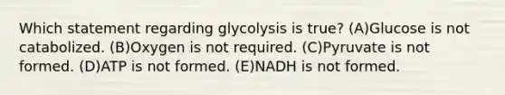 Which statement regarding glycolysis is true? (A)Glucose is not catabolized. (B)Oxygen is not required. (C)Pyruvate is not formed. (D)ATP is not formed. (E)NADH is not formed.