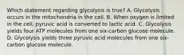 Which statement regarding glycolysis is true? A. Glycolysis occurs in the mitochondria in the cell. B. When oxygen is limited in the cell, pyruvic acid is converted to lactic acid. C. Glycolysis yields four ATP molecules from one six-carbon glucose molecule. D. Glycolysis yields three pyruvic acid molecules from one six-carbon glucose molecule.