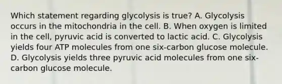 Which statement regarding glycolysis is true? A. Glycolysis occurs in the mitochondria in the cell. B. When oxygen is limited in the cell, pyruvic acid is converted to lactic acid. C. Glycolysis yields four ATP molecules from one six-carbon glucose molecule. D. Glycolysis yields three pyruvic acid molecules from one six-carbon glucose molecule.