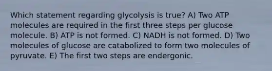 Which statement regarding glycolysis is true? A) Two ATP molecules are required in the first three steps per glucose molecule. B) ATP is not formed. C) NADH is not formed. D) Two molecules of glucose are catabolized to form two molecules of pyruvate. E) The first two steps are endergonic.