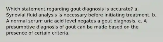 Which statement regarding gout diagnosis is accurate? a. Synovial fluid analysis is necessary before initiating treatment. b. A normal serum uric acid level negates a gout diagnosis. c. A presumptive diagnosis of gout can be made based on the presence of certain criteria.