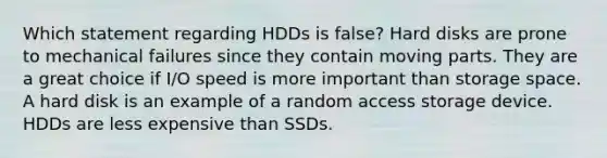 Which statement regarding HDDs is false? Hard disks are prone to mechanical failures since they contain moving parts. They are a great choice if I/O speed is more important than storage space. A hard disk is an example of a random access storage device. HDDs are less expensive than SSDs.