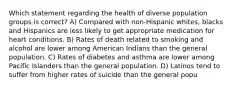 Which statement regarding the health of diverse population groups is correct? A) Compared with non-Hispanic whites, blacks and Hispanics are less likely to get appropriate medication for heart conditions. B) Rates of death related to smoking and alcohol are lower among American Indians than the general population. C) Rates of diabetes and asthma are lower among Pacific Islanders than the general population. D) Latinos tend to suffer from higher rates of suicide than the general popu