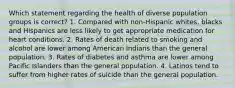 Which statement regarding the health of diverse population groups is correct? 1. Compared with non-Hispanic whites, blacks and Hispanics are less likely to get appropriate medication for heart conditions. 2. Rates of death related to smoking and alcohol are lower among American Indians than the general population. 3. Rates of diabetes and asthma are lower among Pacific Islanders than the general population. 4. Latinos tend to suffer from higher rates of suicide than the general population.