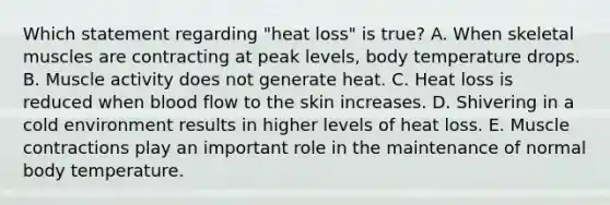 Which statement regarding "heat loss" is true? A. When skeletal muscles are contracting at peak levels, body temperature drops. B. Muscle activity does not generate heat. C. Heat loss is reduced when blood flow to the skin increases. D. Shivering in a cold environment results in higher levels of heat loss. E. Muscle contractions play an important role in the maintenance of normal body temperature.