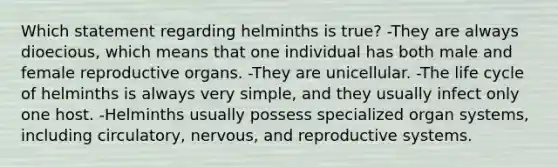 Which statement regarding helminths is true? -They are always dioecious, which means that one individual has both male and female reproductive organs. -They are unicellular. -The life cycle of helminths is always very simple, and they usually infect only one host. -Helminths usually possess specialized organ systems, including circulatory, nervous, and reproductive systems.