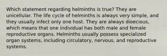 Which statement regarding helminths is true? They are unicellular. The life cycle of helminths is always very simple, and they usually infect only one host. They are always dioecious, which means that one individual has both male and female reproductive organs. Helminths usually possess specialized organ systems, including circulatory, nervous, and reproductive systems.