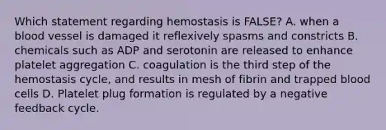 Which statement regarding hemostasis is FALSE? A. when a blood vessel is damaged it reflexively spasms and constricts B. chemicals such as ADP and serotonin are released to enhance platelet aggregation C. coagulation is the third step of the hemostasis cycle, and results in mesh of fibrin and trapped blood cells D. Platelet plug formation is regulated by a negative feedback cycle.