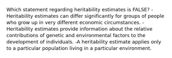 Which statement regarding heritability estimates is FALSE? -Heritability estimates can differ significantly for groups of people who grow up in very different economic circumstances. -Heritability estimates provide information about the relative contributions of genetic and environmental factors to the development of individuals. -A heritability estimate applies only to a particular population living in a particular environment.