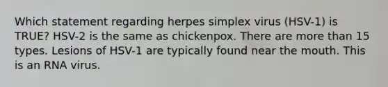 Which statement regarding herpes simplex virus (HSV-1) is TRUE? HSV-2 is the same as chickenpox. There are more than 15 types. Lesions of HSV-1 are typically found near the mouth. This is an RNA virus.