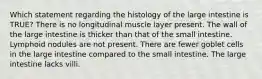 Which statement regarding the histology of the large intestine is TRUE? There is no longitudinal muscle layer present. The wall of the large intestine is thicker than that of the small intestine. Lymphoid nodules are not present. There are fewer goblet cells in the large intestine compared to the small intestine. The large intestine lacks villi.