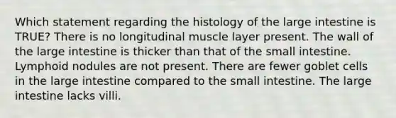 Which statement regarding the histology of the <a href='https://www.questionai.com/knowledge/kGQjby07OK-large-intestine' class='anchor-knowledge'>large intestine</a> is TRUE? There is no longitudinal muscle layer present. The wall of the large intestine is thicker than that of <a href='https://www.questionai.com/knowledge/kt623fh5xn-the-small-intestine' class='anchor-knowledge'>the small intestine</a>. Lymphoid nodules are not present. There are fewer goblet cells in the large intestine compared to the small intestine. The large intestine lacks villi.