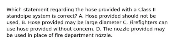 Which statement regarding the hose provided with a Class II standpipe system is correct? A. Hose provided should not be used. B. Hose provided may be large diameter C. Firefighters can use hose provided without concern. D. The nozzle provided may be used in place of fire department nozzle.