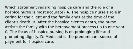 Which statement regarding hospice care and the role of a hospice nurse is most accurate? A. The hospice nurse's role in caring for the client and the family ends at the time of the client's death. B. After the hospice client's death, the nurse assists the family with the bereavement process up to one year. C. The focus of hospice nursing is on prolonging life and promoting dignity. D. Medicaid is the predominant source of payment for hospice care.