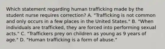 Which statement regarding human trafficking made by the student nurse requires correction? A. "Trafficking is not common and only occurs in a few places in the United States." B. "When individuals are trafficked, they are forced into performing sexual acts." C. "Traffickers prey on children as young as 9 years of age." D. "Human trafficking is a form of abuse."