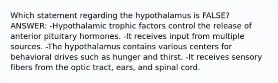 Which statement regarding the hypothalamus is FALSE? ANSWER: -Hypothalamic trophic factors control the release of anterior pituitary hormones. -It receives input from multiple sources. -The hypothalamus contains various centers for behavioral drives such as hunger and thirst. -It receives sensory fibers from the optic tract, ears, and spinal cord.