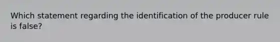 Which statement regarding the identification of the producer rule is false?